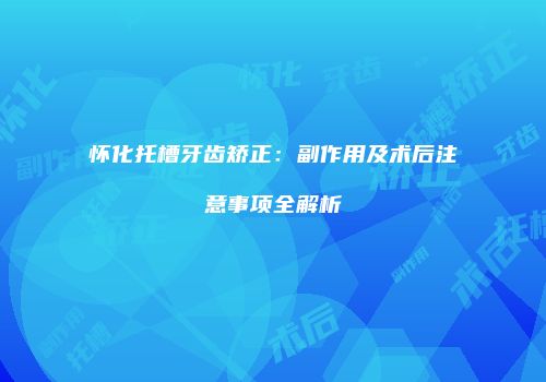 怀化托槽牙齿矫正：副作用及术后注意事项全解析