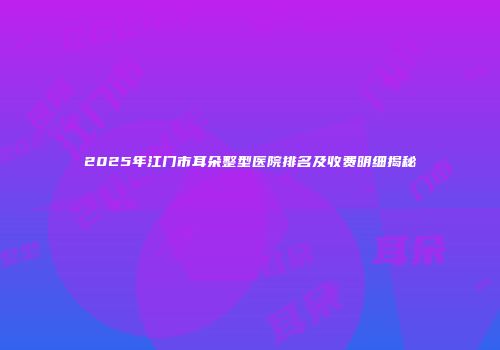 2025年江门市耳朵整型医院排名及收费明细揭秘