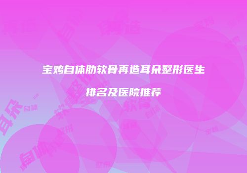 宝鸡自体肋软骨再造耳朵整形医生排名及医院推荐