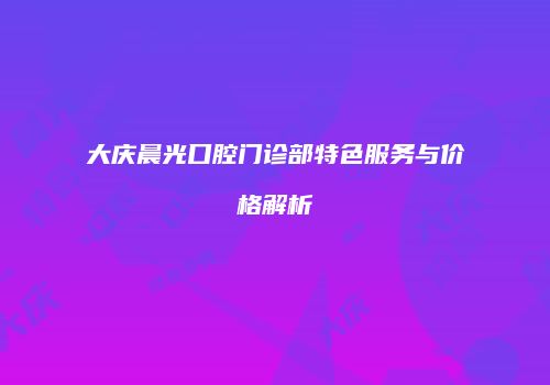 大庆晨光口腔门诊部特色服务与价格解析