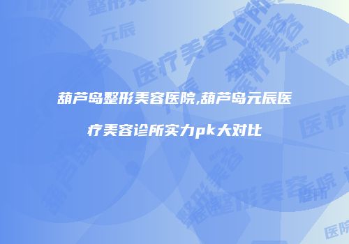 葫芦岛整形美容医院,葫芦岛元辰医疗美容诊所实力pk大对比