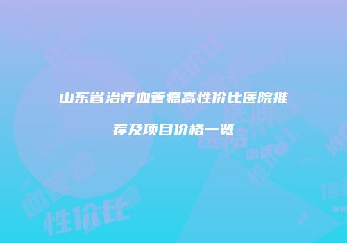 山东省治疗血管瘤高性价比医院推荐及项目价格一览