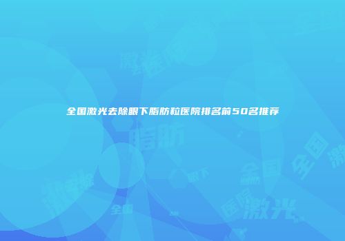 全国激光去除眼下脂肪粒医院排名前50名推荐