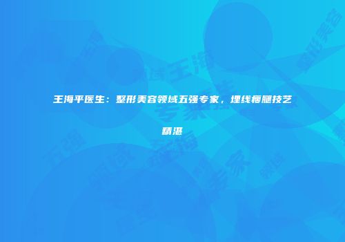 王海平医生：整形美容领域五强专家，埋线瘦腿技艺精湛