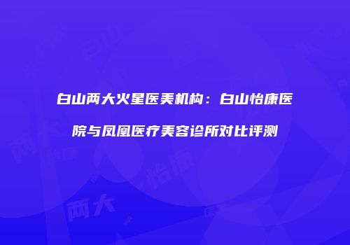 白山两大火星医美机构：白山怡康医院与凤凰医疗美容诊所对比评测
