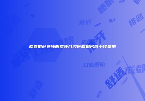 成都市舒适睡眠洁牙口腔医院排名前十佳榜单