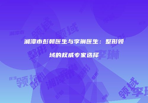 湘潭市彭朝医生与李琳医生：整形领域的权威专家选择