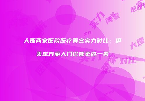 大理两家医院医疗美容实力对比：伊美东方丽人门诊部更胜一筹