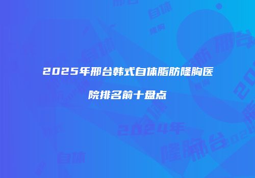2025年邢台韩式自体脂肪隆胸医院排名前十盘点