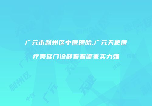 广元市利州区中医医院,广元天使医疗美容门诊部看看哪家实力强