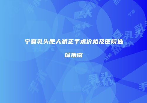 宁夏乳头肥大矫正手术价格及医院选择指南