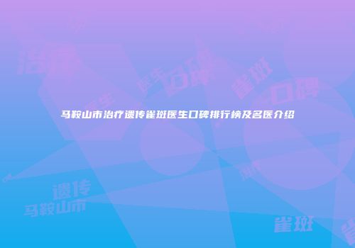 马鞍山市治疗遗传雀斑医生口碑排行榜及名医介绍