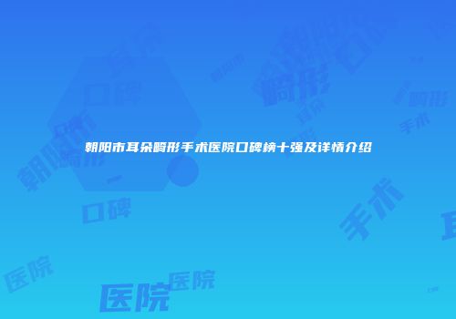 朝阳市耳朵畸形手术医院口碑榜十强及详情介绍