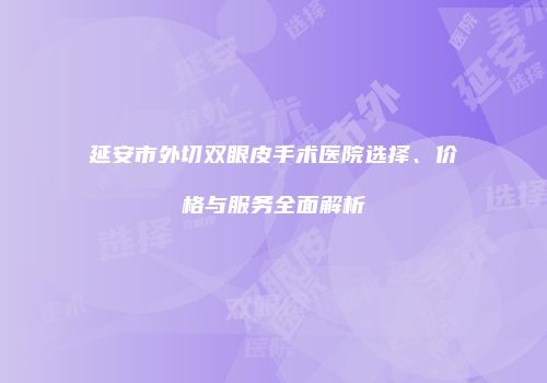 延安市外切双眼皮手术医院选择、价格与服务全面解析