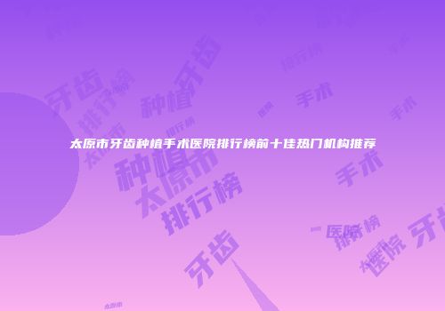 太原市牙齿种植手术医院排行榜前十佳热门机构推荐