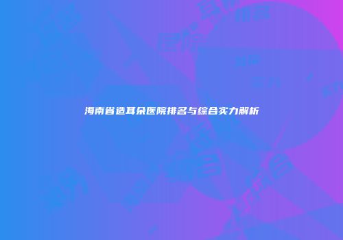 海南省造耳朵医院排名与综合实力解析