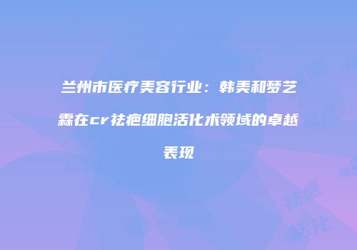 兰州市医疗美容行业：韩美和梦艺霖在cr祛疤细胞活化术领域的卓越表现