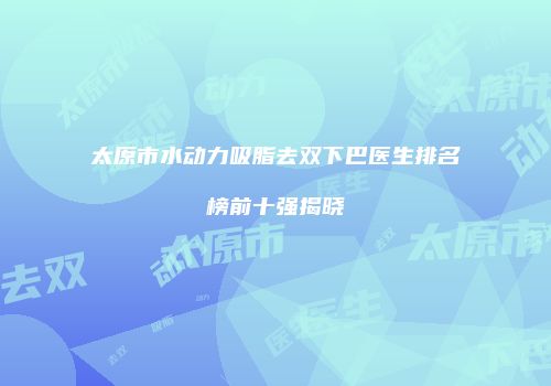 太原市水动力吸脂去双下巴医生排名榜前十强揭晓