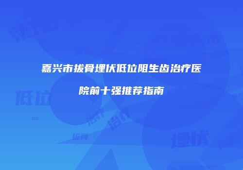 嘉兴市拔骨埋伏低位阻生齿治疗医院前十强推荐指南