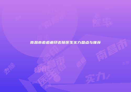 南昌市痘痘疤印去除医生实力盘点与推荐