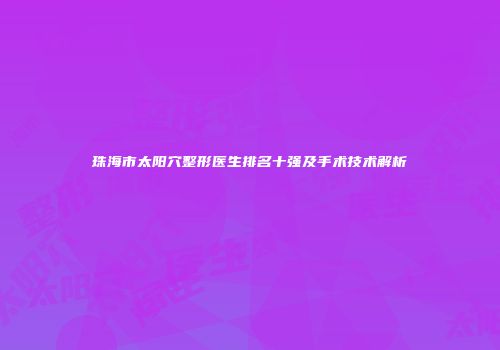 珠海市太阳穴整形医生排名十强及手术技术解析