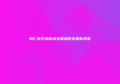 铜仁市牙拔除术五星级医生团队风采