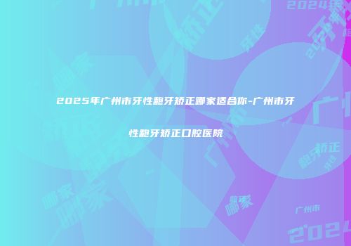 2025年广州市牙性龅牙矫正哪家适合你-广州市牙性龅牙矫正口腔医院