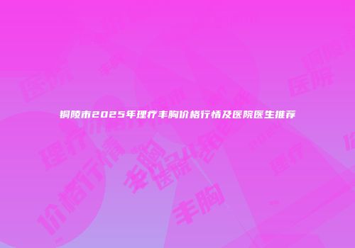 铜陵市2025年理疗丰胸价格行情及医院医生推荐