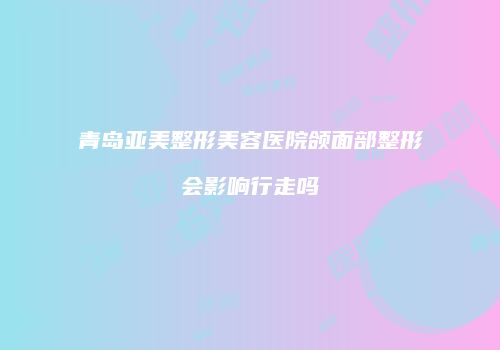 青岛亚美整形美容医院颌面部整形会影响行走吗