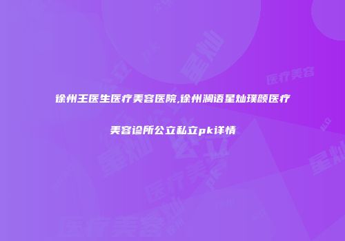 徐州王医生医疗美容医院,徐州澜语星灿璞颜医疗美容诊所公立私立pk详情