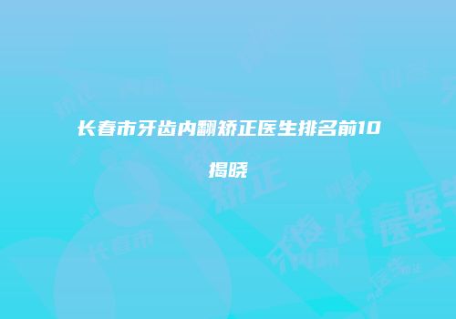 长春市牙齿内翻矫正医生排名前10揭晓