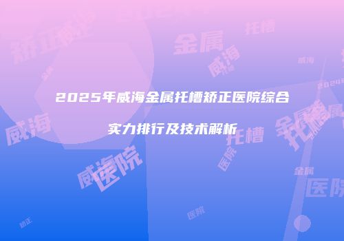 2025年威海金属托槽矫正医院综合实力排行及技术解析