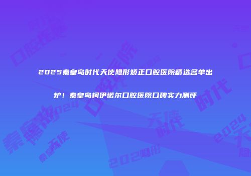 2025秦皇岛时代天使隐形矫正口腔医院精选名单出炉！秦皇岛柯伊诺尔口腔医院口碑实力测评