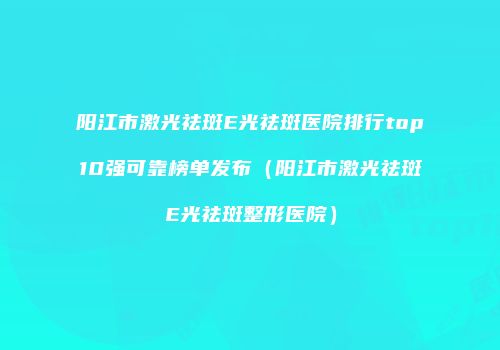 阳江市激光祛斑E光祛斑医院排行top10强可靠榜单发布（阳江市激光祛斑E光祛斑整形医院）