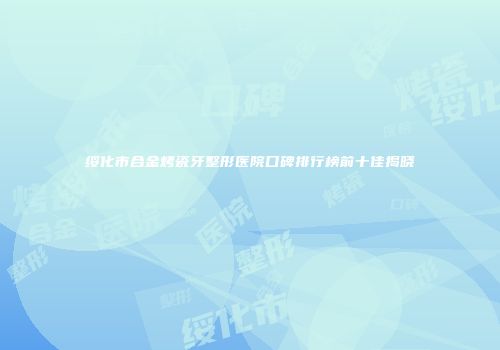 绥化市合金烤瓷牙整形医院口碑排行榜前十佳揭晓