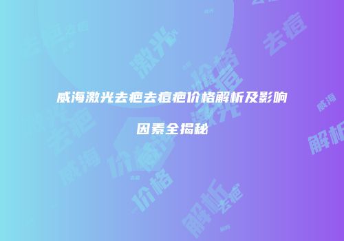 威海激光去疤去痘疤价格解析及影响因素全揭秘