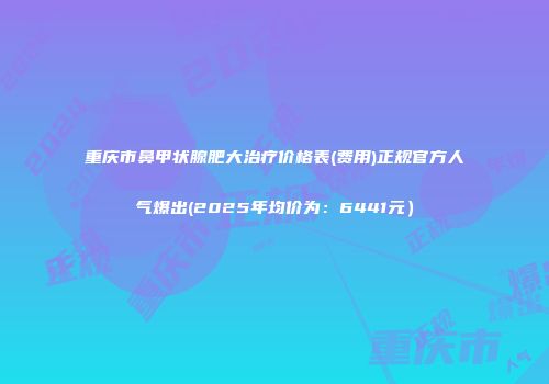 重庆市鼻甲状腺肥大治疗价格表(费用)正规官方人气爆出(2025年均价为：6441元）