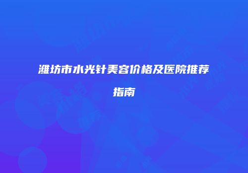 潍坊市水光针美容价格及医院推荐指南