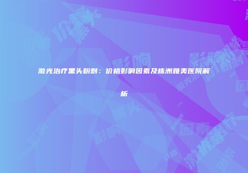 激光治疗黑头粉刺：价格影响因素及株洲雅美医院解析