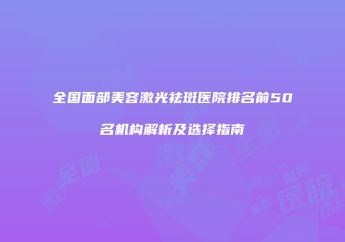 全国面部美容激光祛斑医院排名前50名机构解析及选择指南