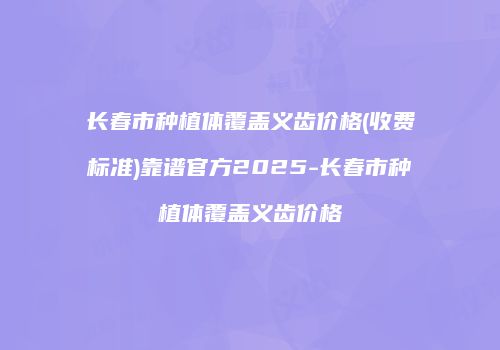 长春市种植体覆盖义齿价格(收费标准)靠谱官方2025-长春市种植体覆盖义齿价格