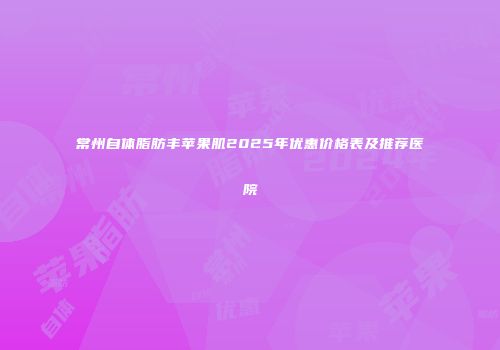 常州自体脂肪丰苹果肌2025年优惠价格表及推荐医院