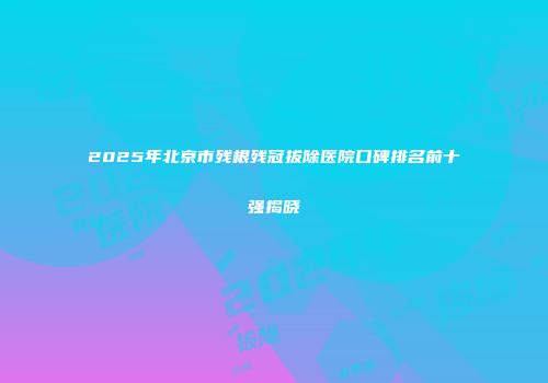 2025年北京市残根残冠拔除医院口碑排名前十强揭晓