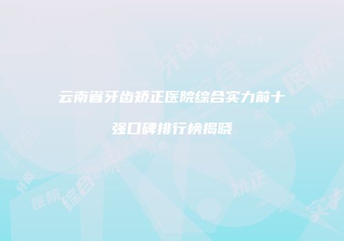 云南省牙齿矫正医院综合实力前十强口碑排行榜揭晓