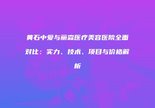 黄石中爱与丽森医疗美容医院全面对比：实力、技术、项目与价格解析