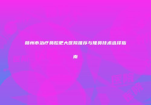 赣州市治疗鼻腔肥大医院推荐与隆鼻技术选择指南