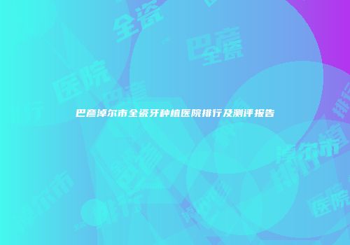 巴彦淖尔市全瓷牙种植医院排行及测评报告
