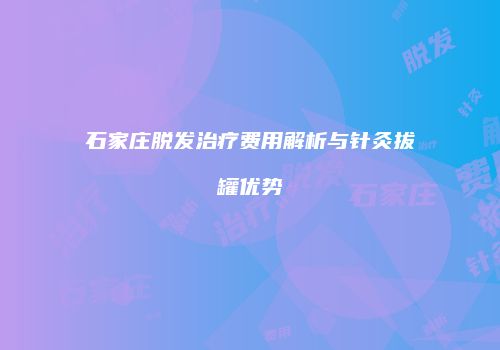 石家庄脱发治疗费用解析与针灸拔罐优势