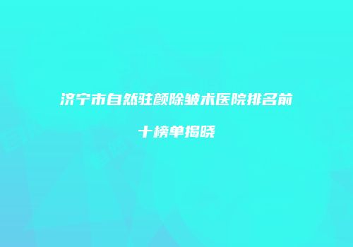 济宁市自然驻颜除皱术医院排名前十榜单揭晓