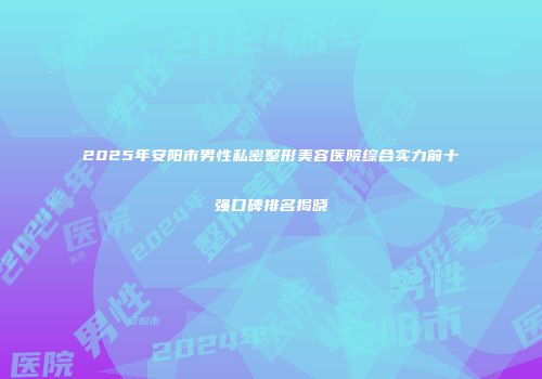 2025年安阳市男性私密整形美容医院综合实力前十强口碑排名揭晓